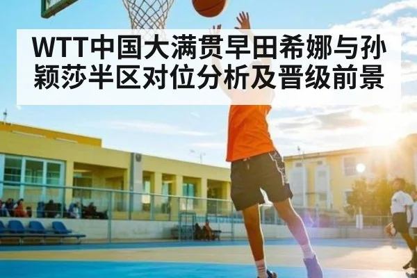 WTT中国大满贯早田希娜与孙颖莎半区对位分析及晋级前景