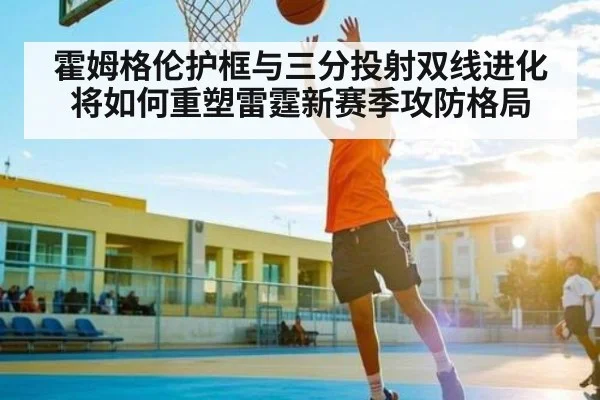 霍姆格伦护框与三分投射双线进化将如何重塑雷霆新赛季攻防格局