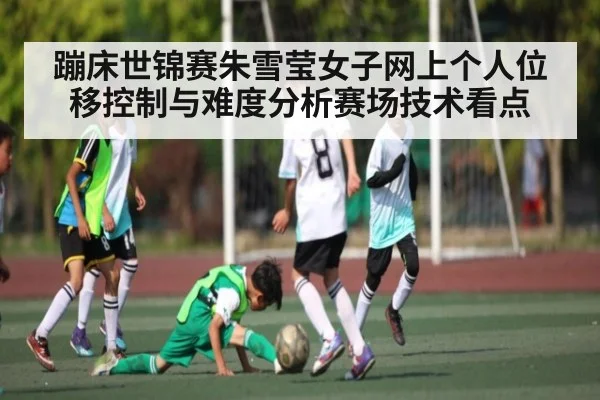 蹦床世锦赛朱雪莹女子网上个人位移控制与难度分析赛场技术看点